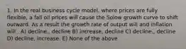 1. In the real business cycle model, where prices are fully flexible, a fall oil prices will cause the Solow growth curve to shift outward. As a result the growth rate of output will and inflation will . A) decline., decline B) increase, decline C) decline., decline D) decline, increase. E) None of the above