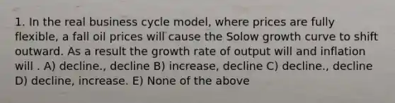 1. In the real business cycle model, where prices are fully flexible, a fall oil prices will cause the Solow growth curve to shift outward. As a result the growth rate of output will and inflation will . A) decline., decline B) increase, decline C) decline., decline D) decline, increase. E) None of the above