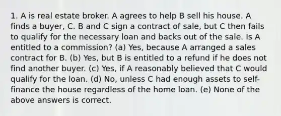 1. A is real estate broker. A agrees to help B sell his house. A finds a buyer, C. B and C sign a contract of sale, but C then fails to qualify for the necessary loan and backs out of the sale. Is A entitled to a commission? (a) Yes, because A arranged a sales contract for B. (b) Yes, but B is entitled to a refund if he does not find another buyer. (c) Yes, if A reasonably believed that C would qualify for the loan. (d) No, unless C had enough assets to self-finance the house regardless of the home loan. (e) None of the above answers is correct.