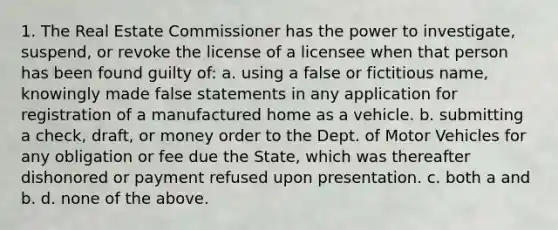 1. The Real Estate Commissioner has the power to investigate, suspend, or revoke the license of a licensee when that person has been found guilty of: a. using a false or fictitious name, knowingly made false statements in any application for registration of a manufactured home as a vehicle. b. submitting a check, draft, or money order to the Dept. of Motor Vehicles for any obligation or fee due the State, which was thereafter dishonored or payment refused upon presentation. c. both a and b. d. none of the above.