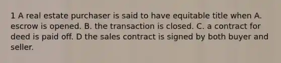 1 A real estate purchaser is said to have equitable title when A. escrow is opened. B. the transaction is closed. C. a contract for deed is paid off. D the sales contract is signed by both buyer and seller.