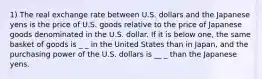 1) The real exchange rate between U.S. dollars and the Japanese yens is the price of U.S. goods relative to the price of Japanese goods denominated in the U.S. dollar. If it is below one, the same basket of goods is _ _ in the United States than in Japan, and the purchasing power of the U.S. dollars is __ _ than the Japanese yens.