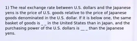 1) The real exchange rate between U.S. dollars and the Japanese yens is the price of U.S. goods relative to the price of Japanese goods denominated in the U.S. dollar. If it is below one, the same basket of goods is _ _ in the United States than in Japan, and the purchasing power of the U.S. dollars is __ _ than the Japanese yens.