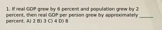 1. If real GDP grew by 6 percent and population grew by 2 percent, then real GDP per person grew by approximately ______ percent. A) 2 B) 3 C) 4 D) 8