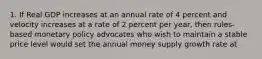 1. If Real GDP increases at an annual rate of 4 percent and velocity increases at a rate of 2 percent per year, then rules-based monetary policy advocates who wish to maintain a stable price level would set the annual money supply growth rate at