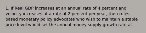 1. If Real GDP increases at an annual rate of 4 percent and velocity increases at a rate of 2 percent per year, then rules-based monetary policy advocates who wish to maintain a stable price level would set the annual money supply growth rate at