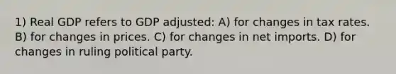 1) Real GDP refers to GDP adjusted: A) for changes in tax rates. B) for changes in prices. C) for changes in net imports. D) for changes in ruling political party.