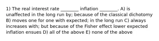 1) The real interest rate ________ inflation ________. A) is unaffected in the long run by; because of the classical dichotomy B) moves one for one with expected; in the long run C) always increases with; but because of the Fisher effect lower expected inflation ensues D) all of the above E) none of the above