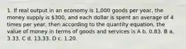 1. If real output in an economy is 1,000 goods per year, the money supply is 300, and each dollar is spent an average of 4 times per year, then according to the quantity equation, the value of money in terms of goods and services is A b. 0.83. B a. 3.33. C d. 13.33. D c. 1.20.