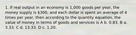 1. If real output in an economy is 1,000 goods per year, the money supply is 300, and each dollar is spent an average of 4 times per year, then according to the quantity equation, the value of money in terms of goods and services is A b. 0.83. B a. 3.33. C d. 13.33. D c. 1.20.