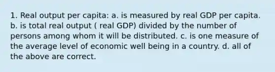 1. Real output per capita: a. is measured by real GDP per capita. b. is total real output ( real GDP) divided by the number of persons among whom it will be distributed. c. is one measure of the average level of economic well being in a country. d. all of the above are correct.