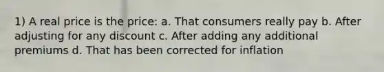 1) A real price is the price: a. That consumers really pay b. After adjusting for any discount c. After adding any additional premiums d. That has been corrected for inflation