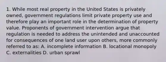 1. While most real property in the United States is privately owned, government regulations limit private property use and therefore play an important role in the determination of property value. Proponents of government intervention argue that regulation is needed to address the unintended and unaccounted for consequences of one land user upon others, more commonly referred to as: A. incomplete information B. locational monopoly C. externalities D. urban sprawl