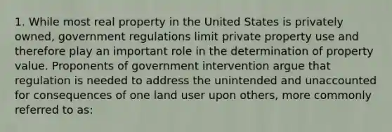 1. While most real property in the United States is privately owned, government regulations limit private property use and therefore play an important role in the determination of property value. Proponents of government intervention argue that regulation is needed to address the unintended and unaccounted for consequences of one land user upon others, more commonly referred to as: