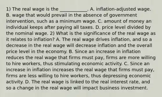 1) The real wage is the​ ____________. A. ​inflation-adjusted wage. B. wage that would prevail in the absence of government​ intervention, such as a minimum wage. C. amount of money an individual keeps after paying all taxes. D. price level divided by the nominal wage. 2) What is the significance of the real wage as it relates to​ inflation? A. The real wage drives​ inflation, and so a decrease in the real wage will decrease inflation and the overall price level in the economy. B. Since an increase in inflation reduces the real wage that firms must​ pay, firms are more willing to hire​ workers, thus stimulating economic activity. C. Since an increase in inflation increases the real wage that firms must​ pay, firms are less willing to hire​ workers, thus depressing economic activity. D. The real wage is linked to the real interest​ rate, and so a change in the real wage will impact business investment.