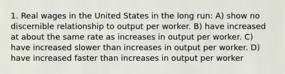 1. Real wages in the United States in the long run: A) show no discernible relationship to output per worker. B) have increased at about the same rate as increases in output per worker. C) have increased slower than increases in output per worker. D) have increased faster than increases in output per worker