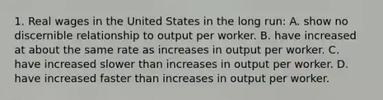 1. Real wages in the United States in the long run: A. show no discernible relationship to output per worker. B. have increased at about the same rate as increases in output per worker. C. have increased slower than increases in output per worker. D. have increased faster than increases in output per worker.