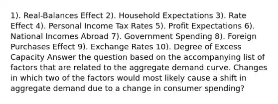 1). Real-Balances Effect 2). Household Expectations 3). Rate Effect 4). Personal Income Tax Rates 5). Profit Expectations 6). National Incomes Abroad 7). Government Spending 8). Foreign Purchases Effect 9). Exchange Rates 10). Degree of Excess Capacity Answer the question based on the accompanying list of factors that are related to the aggregate demand curve. Changes in which two of the factors would most likely cause a shift in aggregate demand due to a change in consumer spending?