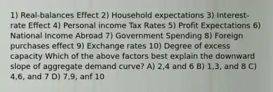 1) Real-balances Effect 2) Household expectations 3) Interest-rate Effect 4) Personal income Tax Rates 5) Profit Expectations 6) National Income Abroad 7) Government Spending 8) Foreign purchases effect 9) Exchange rates 10) Degree of excess capacity Which of the above factors best explain the downward slope of aggregate demand curve? A) 2,4 and 6 B) 1,3, and 8 C) 4,6, and 7 D) 7,9, anf 10