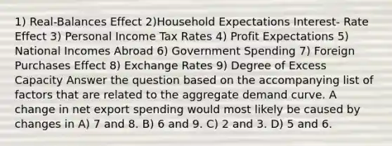 1) Real-Balances Effect 2)Household Expectations Interest- Rate Effect 3) Personal Income Tax Rates 4) Profit Expectations 5) National Incomes Abroad 6) Government Spending 7) Foreign Purchases Effect 8) Exchange Rates 9) Degree of Excess Capacity Answer the question based on the accompanying list of factors that are related to the aggregate demand curve. A change in net export spending would most likely be caused by changes in A) 7 and 8. B) 6 and 9. C) 2 and 3. D) 5 and 6.