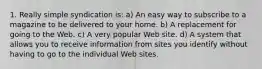 1. Really simple syndication is: a) An easy way to subscribe to a magazine to be delivered to your home. b) A replacement for going to the Web. c) A very popular Web site. d) A system that allows you to receive information from sites you identify without having to go to the individual Web sites.