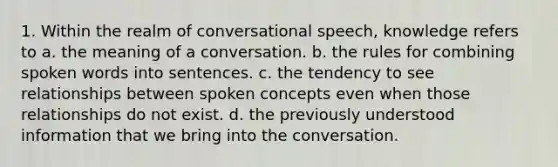 1. Within the realm of conversational speech, knowledge refers to a. the meaning of a conversation. b. the rules for combining spoken words into sentences. c. the tendency to see relationships between spoken concepts even when those relationships do not exist. d. the previously understood information that we bring into the conversation.