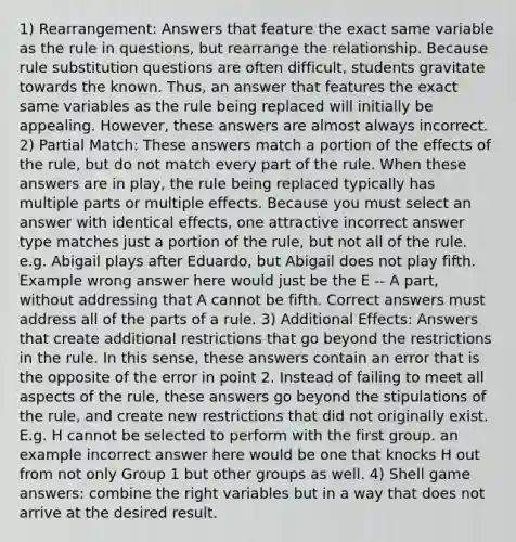 1) Rearrangement: Answers that feature the exact same variable as the rule in questions, but rearrange the relationship. Because rule substitution questions are often difficult, students gravitate towards the known. Thus, an answer that features the exact same variables as the rule being replaced will initially be appealing. However, these answers are almost always incorrect. 2) Partial Match: These answers match a portion of the effects of the rule, but do not match every part of the rule. When these answers are in play, the rule being replaced typically has multiple parts or multiple effects. Because you must select an answer with identical effects, one attractive incorrect answer type matches just a portion of the rule, but not all of the rule. e.g. Abigail plays after Eduardo, but Abigail does not play fifth. Example wrong answer here would just be the E -- A part, without addressing that A cannot be fifth. Correct answers must address all of the parts of a rule. 3) Additional Effects: Answers that create additional restrictions that go beyond the restrictions in the rule. In this sense, these answers contain an error that is the opposite of the error in point 2. Instead of failing to meet all aspects of the rule, these answers go beyond the stipulations of the rule, and create new restrictions that did not originally exist. E.g. H cannot be selected to perform with the first group. an example incorrect answer here would be one that knocks H out from not only Group 1 but other groups as well. 4) Shell game answers: combine the right variables but in a way that does not arrive at the desired result.