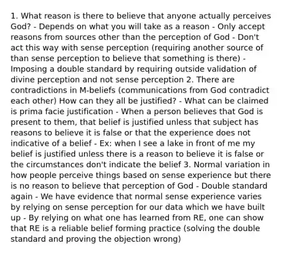 1. What reason is there to believe that anyone actually perceives God? - Depends on what you will take as a reason - Only accept reasons from sources other than the perception of God - Don't act this way with sense perception (requiring another source of than sense perception to believe that something is there) - Imposing a double standard by requiring outside validation of divine perception and not sense perception 2. There are contradictions in M-beliefs (communications from God contradict each other) How can they all be justified? - What can be claimed is prima facie justification - When a person believes that God is present to them, that belief is justified unless that subject has reasons to believe it is false or that the experience does not indicative of a belief - Ex: when I see a lake in front of me my belief is justified unless there is a reason to believe it is false or the circumstances don't indicate the belief 3. Normal variation in how people perceive things based on sense experience but there is no reason to believe that perception of God - Double standard again - We have evidence that normal sense experience varies by relying on sense perception for our data which we have built up - By relying on what one has learned from RE, one can show that RE is a reliable belief forming practice (solving the double standard and proving the objection wrong)