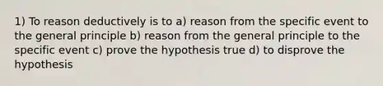 1) To reason deductively is to a) reason from the specific event to the general principle b) reason from the general principle to the specific event c) prove the hypothesis true d) to disprove the hypothesis