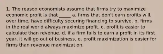 1. The reason economists assume that firms try to maximize economic profit is that _____ a. firms that don't earn profits will, over time, have difficulty securing financing to survive. b. firms in the real world always maximize profit. c. profit is easier to calculate than revenue. d. if a firm fails to earn a profit in its first year, it will go out of business. e. profit maximization is easier for firms than revenue maximization.