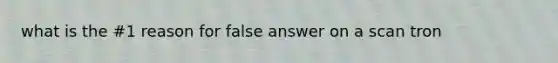 what is the #1 reason for false answer on a scan tron