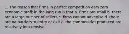 1. The reason that firms in perfect competition earn zero economic profit in the long run is that a. firms are small b. there are a large number of sellers c. firms cannot advertise d. there are no barriers to entry or exit e. the commodities produced are relatively inexpensive