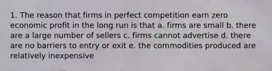 1. The reason that firms in perfect competition earn zero economic profit in the long run is that a. firms are small b. there are a large number of sellers c. firms cannot advertise d. there are no barriers to entry or exit e. the commodities produced are relatively inexpensive