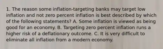 1. The reason some inflation-targeting banks may target low inflation and not zero percent inflation is best described by which of the following statements? A. Some inflation is viewed as being good for an economy. B. Targeting zero percent inflation runs a higher risk of a deflationary outcome. C. It is very difficult to eliminate all inflation from a modern economy.