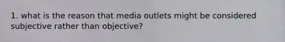 1. what is the reason that media outlets might be considered subjective rather than objective?