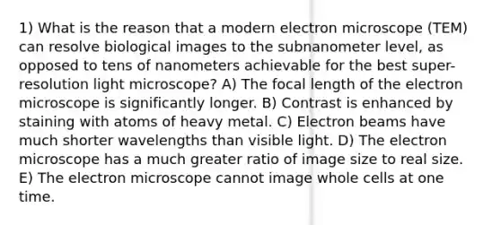 1) What is the reason that a modern electron microscope (TEM) can resolve biological images to the subnanometer level, as opposed to tens of nanometers achievable for the best super-resolution light microscope? A) The focal length of the electron microscope is significantly longer. B) Contrast is enhanced by staining with atoms of heavy metal. C) Electron beams have much shorter wavelengths than visible light. D) The electron microscope has a much greater ratio of image size to real size. E) The electron microscope cannot image whole cells at one time.