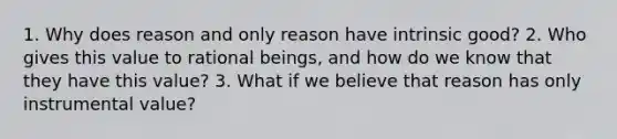 1. Why does reason and only reason have intrinsic good? 2. Who gives this value to rational beings, and how do we know that they have this value? 3. What if we believe that reason has only instrumental value?