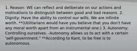 1. Reason: WE can reflect and deliberate on our actions and motivations to distinguish between good and bad reasons. 2. Dignity: Have the ability to control our wills. We are infinite worth. **(Utilitarians would have you believe that you don't have any moral worth apart from an instrumental one.) 3. Autonomy: Controlling ourselves. -Autonomy allows us to act with a certain 'self-government." **According to Kant, to be free is to autonomous.