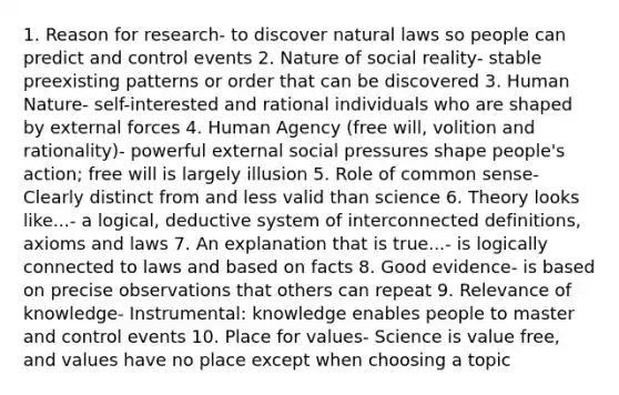 1. Reason for research- to discover natural laws so people can predict and control events 2. Nature of social reality- stable preexisting patterns or order that can be discovered 3. Human Nature- self-interested and rational individuals who are shaped by external forces 4. Human Agency (free will, volition and rationality)- powerful external social pressures shape people's action; free will is largely illusion 5. Role of common sense- Clearly distinct from and less valid than science 6. Theory looks like...- a logical, deductive system of interconnected definitions, axioms and laws 7. An explanation that is true...- is logically connected to laws and based on facts 8. Good evidence- is based on precise observations that others can repeat 9. Relevance of knowledge- Instrumental: knowledge enables people to master and control events 10. Place for values- Science is value free, and values have no place except when choosing a topic