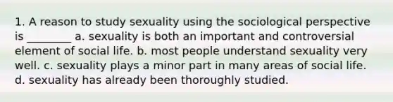 1. A reason to study sexuality using the sociological perspective is ________ a. sexuality is both an important and controversial element of social life. b. most people understand sexuality very well. c. sexuality plays a minor part in many areas of social life. d. sexuality has already been thoroughly studied.