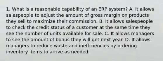 1. What is a reasonable capability of an ERP system? A. It allows salespeople to adjust the amount of gross margin on products they sell to maximize their commission. B. It allows salespeople to check the credit status of a customer at the same time they see the number of units available for sale. C. It allows managers to see the amount of bonus they will get next year. D. It allows managers to reduce waste and inefficiencies by ordering inventory items to arrive as needed.