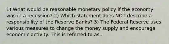 1) What would be reasonable monetary policy if the economy was in a recession? 2) Which statement does NOT describe a responsibility of the Reserve Banks? 3) The Federal Reserve uses various measures to change the money supply and encourage economic activity. This is referred to as...