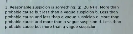 1. Reasonable suspicion is something: (p. 20 N) a. More than probable cause but less than a vague suspicion b. Less than probable cause and less than a vague suspicion c. More than probable cause and more than a vague suspicion d. Less than probable cause but more than a vague suspicion