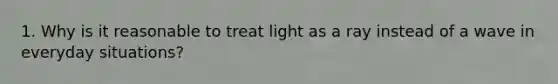 1. Why is it reasonable to treat light as a ray instead of a wave in everyday situations?