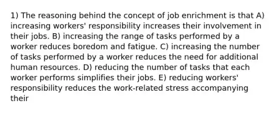 1) The reasoning behind the concept of job enrichment is that A) increasing workers' responsibility increases their involvement in their jobs. B) increasing the range of tasks performed by a worker reduces boredom and fatigue. C) increasing the number of tasks performed by a worker reduces the need for additional human resources. D) reducing the number of tasks that each worker performs simplifies their jobs. E) reducing workers' responsibility reduces the work-related stress accompanying their