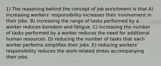 1) The reasoning behind the concept of job enrichment is that A) increasing workers' responsibility increases their involvement in their jobs. B) increasing the range of tasks performed by a worker reduces boredom and fatigue. C) increasing the number of tasks performed by a worker reduces the need for additional human resources. D) reducing the number of tasks that each worker performs simplifies their jobs. E) reducing workers' responsibility reduces the work-related stress accompanying their jobs.