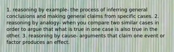 1. reasoning by example- the process of inferring general conclusions and making general claims from specific cases. 2. reasoning by analogy- when you compare two similar cases in order to argue that what is true in one case is also true in the other. 3. reasoning by cause- arguments that claim one event or factor produces an effect.