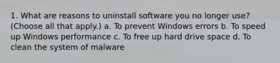 1. What are reasons to uninstall software you no longer use? (Choose all that apply.) a. To prevent Windows errors b. To speed up Windows performance c. To free up hard drive space d. To clean the system of malware