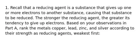 1. Recall that a reducing agent is a substance that gives up one or more electrons to another substance, causing that substance to be reduced. The stronger the reducing agent, the greater its tendency to give up electrons. Based on your observations in Part A, rank the metals copper, lead, zinc, and silver according to their strength as reducing agents, weakest first: