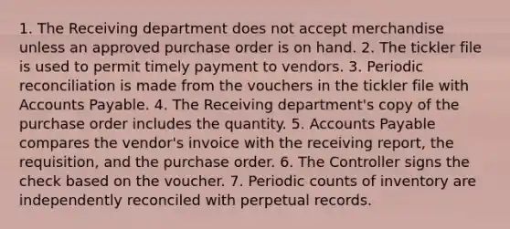 1. The Receiving department does not accept merchandise unless an approved purchase order is on hand. 2. The tickler file is used to permit timely payment to vendors. 3. Periodic reconciliation is made from the vouchers in the tickler file with Accounts Payable. 4. The Receiving department's copy of the purchase order includes the quantity. 5. Accounts Payable compares the vendor's invoice with the receiving report, the requisition, and the purchase order. 6. The Controller signs the check based on the voucher. 7. Periodic counts of inventory are independently reconciled with perpetual records.